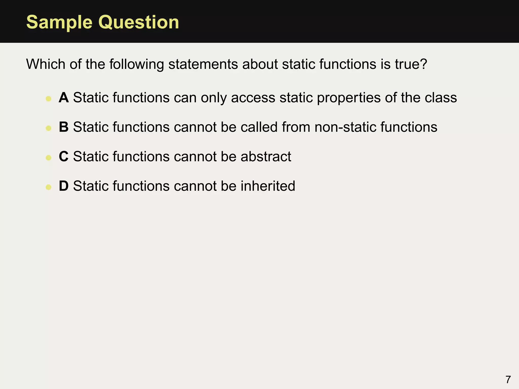 Sample Question

Which of the following statements about static functions is true?

   • A Static functions can only access static properties of the class

   • B Static functions cannot be called from non-static functions

   • C Static functions cannot be abstract

   • D Static functions cannot be inherited




                                                                         7
 