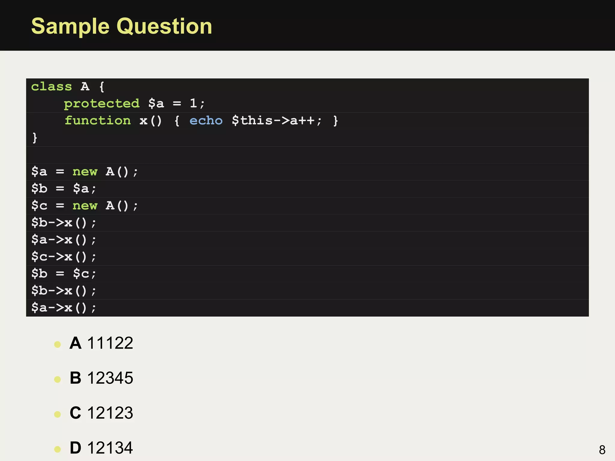 Sample Question

class A {
    protected $a = 1;
    function x() { echo $this->a++; }
}

$a = new A();
$b = $a;
$c = new A();
$b->x();
$a->x();
$c->x();
$b = $c;
$b->x();
$a->x();

  • A 11122

  • B 12345

  • C 12123

  • D 12134                             8
 