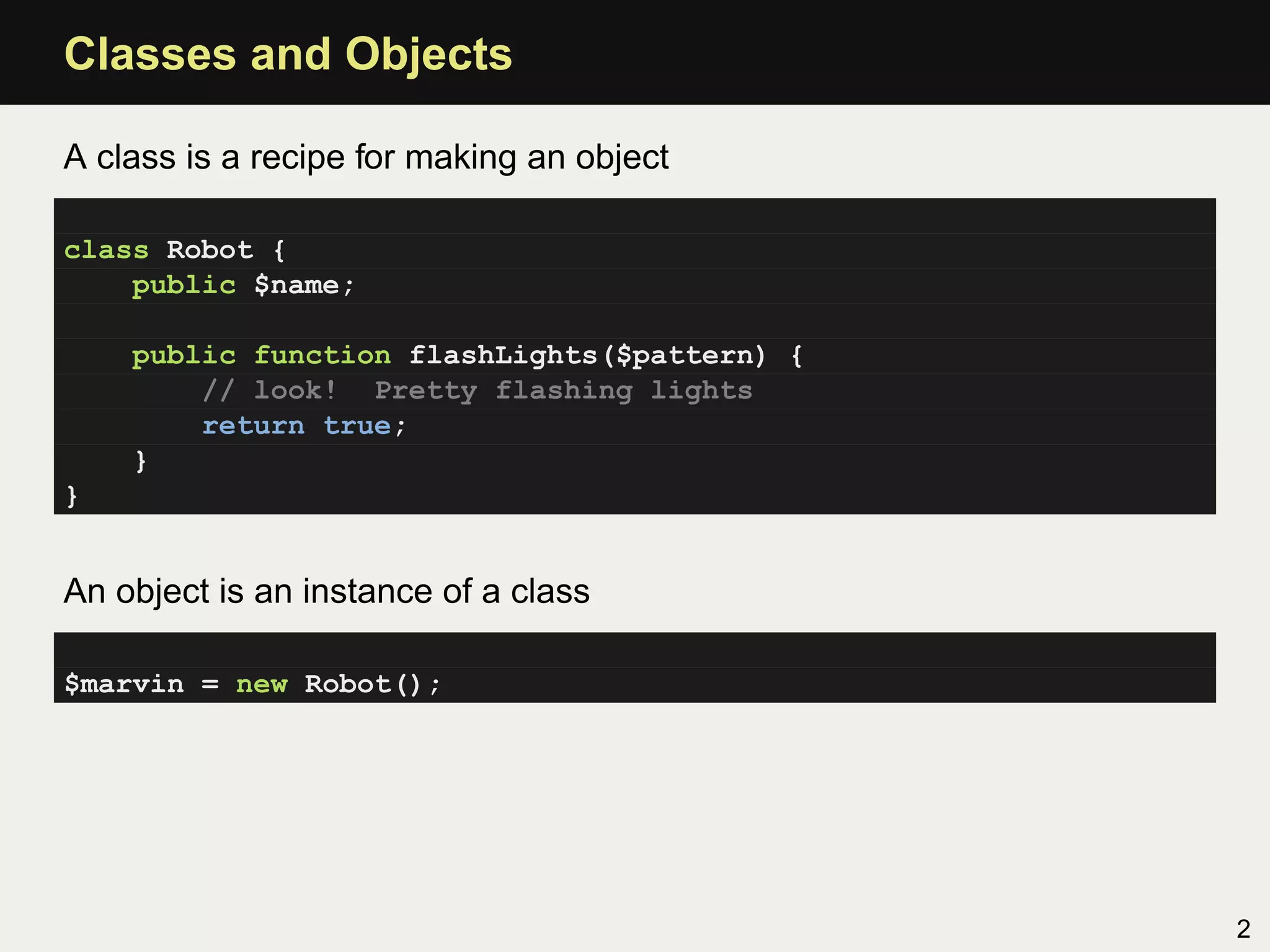 Classes and Objects

A class is a recipe for making an object

class Robot {
    public $name;

    public function flashLights($pattern) {
        // look! Pretty flashing lights
        return true;
    }
}


An object is an instance of a class

$marvin = new Robot();




                                              2
 