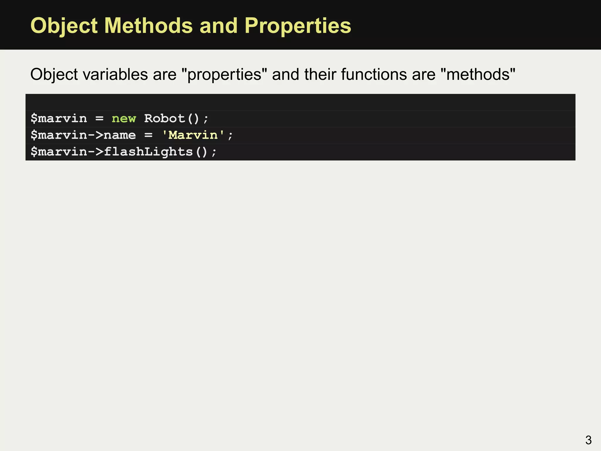 Object Methods and Properties

Object variables are "properties" and their functions are "methods"

$marvin = new Robot();
$marvin->name = 'Marvin';
$marvin->flashLights();




                                                                      3
 