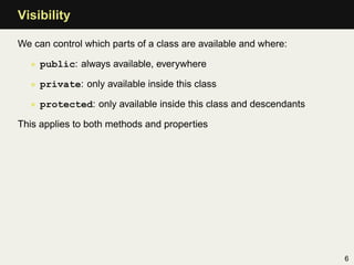 Visibility

We can control which parts of a class are available and where:

  • public: always available, everywhere

  • private: only available inside this class

  • protected: only available inside this class and descendants

This applies to both methods and properties




                                                                  6
 
