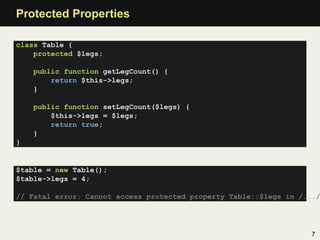 Protected Properties

class Table {
    protected $legs;

    public function getLegCount() {
        return $this->legs;
    }

    public function setLegCount($legs) {
        $this->legs = $legs;
        return true;
    }
}


$table = new Table();
$table->legs = 4;

// Fatal error: Cannot access protected property Table::$legs in /.../




                                                                   7
 