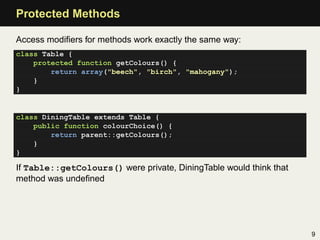 Protected Methods

Access modiﬁers for methods work exactly the same way:
class Table {
    protected function getColours() {
        return array("beech", "birch", "mahogany");
    }
}


class DiningTable extends Table {
    public function colourChoice() {
        return parent::getColours();
    }
}

If Table::getColours() were private, DiningTable would think that
method was undeﬁned




                                                                    9
 