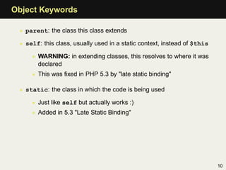 Object Keywords

 • parent: the class this class extends

 • self: this class, usually used in a static context, instead of $this

     • WARNING: in extending classes, this resolves to where it was
       declared
     • This was ﬁxed in PHP 5.3 by "late static binding"

 • static: the class in which the code is being used

     • Just like self but actually works :)
     • Added in 5.3 "Late Static Binding"




                                                                          10
 