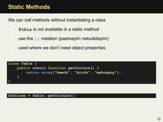 Static Methods

We can call methods without instantiating a class

  • $this is not available in a static method

  • use the :: notation (paamayim nekudotayim)

  • used where we don’t need object properties


class Table {
    public static function getColours() {
        return array("beech", "birch", "mahogany");
    }
}


$choices = Table::getColours();




                                                      12
 
