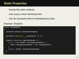 Static Properties

    • Exactly like static methods

    • Use static when declaring them

    • Can be accessed without instantiating the class

Example: Singleton
class Singleton
{
  private static $classInstance;

    private function __construct () {}

    static function getInstance () {
      if (! isset(self::$classInstance)) {
        self::$classInstance = new Singleton();
      }
      return (self::$classInstance);
    }
}

                                                        13
 