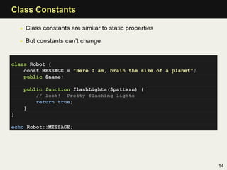 Class Constants

    • Class constants are similar to static properties

    • But constants can’t change


class Robot {
    const MESSAGE = "Here I am, brain the size of a planet";
    public $name;

     public function flashLights($pattern) {
         // look! Pretty flashing lights
         return true;
     }
}

echo Robot::MESSAGE;




                                                               14
 