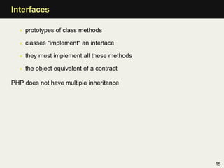 Interfaces

  • prototypes of class methods

  • classes "implement" an interface

  • they must implement all these methods

  • the object equivalent of a contract

PHP does not have multiple inheritance




                                            15
 