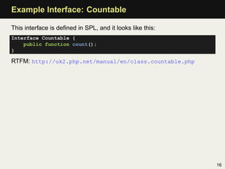 Example Interface: Countable

This interface is deﬁned in SPL, and it looks like this:
Interface Countable {
    public function count();
}

RTFM: http://uk2.php.net/manual/en/class.countable.php




                                                           16
 