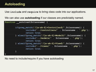 Autoloading

Use include and require to bring class code into our applications.

We can also use autoloading if our classes are predictably named.
function __autoload($classname) {

        if(preg_match('/[a-zA-Z]+Controller$/',$classname)) {
                include('../controllers/' . $classname . '.php');
                return true;
        } elseif(preg_match('/[a-zA-Z]+Model$/',$classname)) {
                include('../models/' . $classname . '.php');
                return true;
        } elseif(preg_match('/[a-zA-Z]+View$/',$classname)) {
                include('../views/' . $classname . '.php');
                return true;
        }
}

No need to include/require if you have autoloading



                                                                     17
 