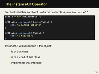 The instanceOf Operator

To check whether an object is of a particular class, use instanceOf
$table = new DiningTable();

if($table instanceOf DiningTable) {
    echo "a dining tablen";
}

if($table instanceOf Table) {
    echo "a tablen";
}


InstanceOf will return true if the object:

   • is of that class

   • is of a child of that class

   • implements that interface


                                                                      18
 