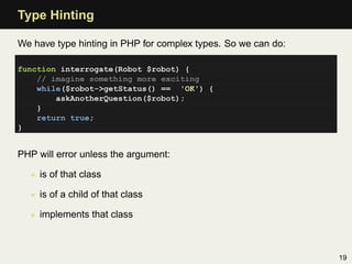 Type Hinting

We have type hinting in PHP for complex types. So we can do:

function interrogate(Robot $robot) {
    // imagine something more exciting
    while($robot->getStatus() == 'OK') {
        askAnotherQuestion($robot);
    }
    return true;
}


PHP will error unless the argument:

  • is of that class

  • is of a child of that class

  • implements that class



                                                               19
 