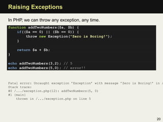 Raising Exceptions

In PHP, we can throw any exception, any time.
function addTwoNumbers($a, $b) {
    if(($a == 0) || ($b == 0)) {
        throw new Exception("Zero is Boring!");
    }

    return $a + $b;
}

echo addTwoNumbers(3,2); // 5
echo addTwoNumbers(5,0); // error!!



Fatal error: Uncaught exception ’Exception’ with message ’Zero is Boring!’ in /
Stack trace:
#0 /.../exception.php(12): addTwoNumbers(5, 0)
#1 {main}
    thrown in /.../exception.php on line 5




                                                                           20
 