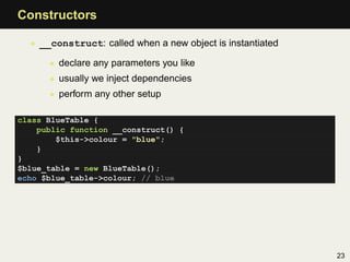 Constructors

  • __construct: called when a new object is instantiated

      • declare any parameters you like
      • usually we inject dependencies
      • perform any other setup

class BlueTable {
    public function __construct() {
        $this->colour = "blue";
    }
}
$blue_table = new BlueTable();
echo $blue_table->colour; // blue




                                                            23
 