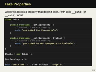 Fake Properties

When we access a property that doesn’t exist, PHP calls __get() or
__set() for us
class Table {

    public function __get($property) {
        // called if we are reading
        echo "you asked for $propertyn";
    }

    public function __set($property, $value) {
        // called if we are writing
        echo "you tried to set $property to $valuen";
    }
}

$table = new Table();

$table->legs = 5;

echo "table has: " . $table->legs . "legsn";

                                                                     25
 