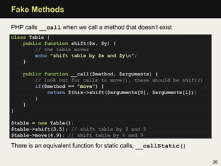 Fake Methods

PHP calls __call when we call a method that doesn’t exist
class Table {
    public function shift($x, $y) {
        // the table moves
        echo "shift table by $x and $yn";
    }

    public function __call($method, $arguments) {
        // look out for calls to move(), these should be shift()
        if($method == "move") {
            return $this->shift($arguments[0], $arguments[1]);
        }
    }
}

$table = new Table();
$table->shift(3,5); // shift table by 3 and 5
$table->move(4,9); // shift table by 4 and 9

There is an equivalent function for static calls, __callStatic()

                                                                   26
 
