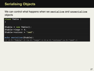 Serialising Objects

We can control what happens when we serialize and unserialize
objects
class Table {
}

$table = new Table();
$table->legs = 4;
$table->colour = "red";

echo serialize($table);
// O:5:"Table":2:{s:4:"legs";i:4;s:6:"colour";s:3:"red";}




                                                                27
 
