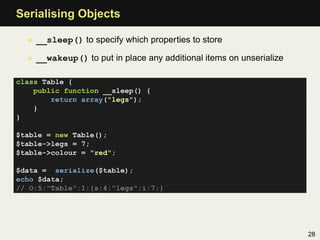 Serialising Objects

  • __sleep() to specify which properties to store

  • __wakeup() to put in place any additional items on unserialize

class Table {
    public function __sleep() {
        return array("legs");
    }
}

$table = new Table();
$table->legs = 7;
$table->colour = "red";

$data = serialize($table);
echo $data;
// O:5:"Table":1:{s:4:"legs";i:7;}




                                                                     28
 