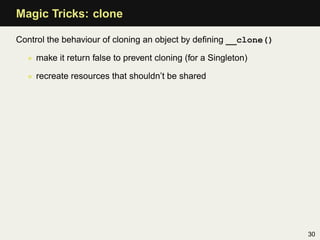Magic Tricks: clone

Control the behaviour of cloning an object by deﬁning __clone()

  • make it return false to prevent cloning (for a Singleton)

  • recreate resources that shouldn’t be shared




                                                                  30
 