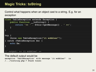 Magic Tricks: toString

Control what happens when an object cast to a string. E.g. for an
exception
class TableException extends Exception {
    public function __toString() {
        return '** ' . $this->getMessage() . ' **';
    }
}

try {
    throw new TableException("it wobbles!");
} catch (TableException $e) {
    echo $e;
}

// output: ** it wobbles! **

The default output would be
exception ’TableException’ with message ’it wobbles!’   in
/.../tostring.php:7 Stack trace:



                                                                    31
 