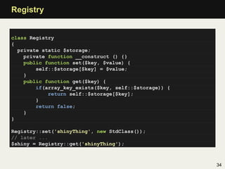 Registry


class Registry
{
  private static $storage;
    private function __construct () {}
    public function set($key, $value) {
        self::$storage[$key] = $value;
    }
    public function get($key) {
        if(array_key_exists($key, self::$storage)) {
            return self::$storage[$key];
        }
        return false;
    }
}

Registry::set('shinyThing', new StdClass());
// later ...
$shiny = Registry::get('shinyThing');



                                                       34
 