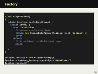 Factory


class WidgetFactory
{
  public function getWidget($type) {
    switch($type) {
      case 'DatePicker':
        // assume simple look/feel
        return new SimpleDatePicker(Registry::get('options'));
        break;
      default:
        // do nothing, invalid widget type
        break;
    }
  }
}

$widget_factory = new WidgetFactory();
$picker = $widget_factory->getWidget('DatePicker');
$picker->render();



                                                                 35
 
