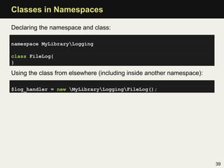 Classes in Namespaces

Declaring the namespace and class:

namespace MyLibraryLogging

class FileLog{
}

Using the class from elsewhere (including inside another namespace):

$log_handler = new MyLibraryLoggingFileLog();




                                                                       39
 