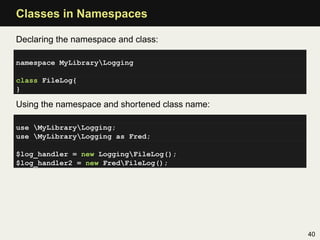 Classes in Namespaces

Declaring the namespace and class:

namespace MyLibraryLogging

class FileLog{
}

Using the namespace and shortened class name:

use MyLibraryLogging;
use MyLibraryLogging as Fred;

$log_handler = new LoggingFileLog();
$log_handler2 = new FredFileLog();




                                                40
 