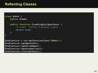 Reﬂecting Classes


class Robot {
    public $name;

    public function flashLights($pattern) {
        // look! Pretty flashing lights
        return true;
    }
}

$reflection = new ReflectionClass('Robot');
$reflection->getMethods();
$reflection->getFileName();
$reflection->getProperties();
$reflection->isInterface());




                                              43
 