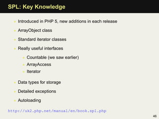 SPL: Key Knowledge

  • Introduced in PHP 5, new additions in each release

  • ArrayObject class

  • Standard iterator classes

  • Really useful interfaces

      • Countable (we saw earlier)
      • ArrayAccess
      • Iterator

  • Data types for storage

  • Detailed exceptions

  • Autoloading

http://uk2.php.net/manual/en/book.spl.php
                                                         46
 