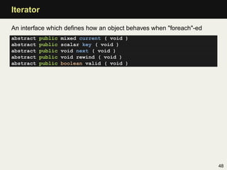 Iterator

An interface which deﬁnes how an object behaves when "foreach"-ed
abstract   public   mixed current ( void )
abstract   public   scalar key ( void )
abstract   public   void next ( void )
abstract   public   void rewind ( void )
abstract   public   boolean valid ( void )




                                                                    48
 