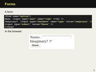 Forms

A form:
<form name="myform">
Name: <input type="text" name="item" /><br />
Imaginary? <input type="checkbox" name="type" value="imaginary" /><br
<input type="submit" value="Share" />
</form>

In the browser:




                                                                   2
 