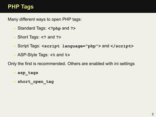 PHP Tags

Many different ways to open PHP tags:

  • Standard Tags: <?php and ?>

  • Short Tags: <? and ?>

  • Script Tags: <script language="php"> and </script>

  • ASP-Style Tags: <% and %>

Only the ﬁrst is recommended. Others are enabled with ini settings

  • asp_tags

  • short_open_tag




                                                                     2
 