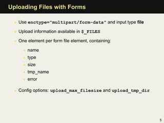Uploading Files with Forms

  • Use enctype="multipart/form-data" and input type ﬁle

  • Upload information available in $_FILES

  • One element per form ﬁle element, containing:

      • name
      • type
      • size
      • tmp_name
      • error

  • Conﬁg options: upload_max_filesize and upload_tmp_dir




                                                            5
 
