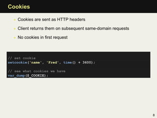 Cookies

  • Cookies are sent as HTTP headers

  • Client returns them on subsequent same-domain requests

  • No cookies in ﬁrst request



// set cookie
setcookie('name', 'Fred', time() + 3600);

// see what cookies we have
var_dump($_COOKIE);




                                                             8
 