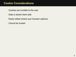 Cookie Considerations

 • Cookies are invisible to the user

 • Data is stored client side

 • Easily edited (check your browser options)

 • Cannot be trusted




                                                9
 