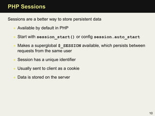 PHP Sessions

Sessions are a better way to store persistent data

   • Available by default in PHP

   • Start with session_start() or conﬁg session.auto_start

   • Makes a superglobal $_SESSION available, which persists between
     requests from the same user

   • Session has a unique identiﬁer

   • Usually sent to client as a cookie

   • Data is stored on the server




                                                                       10
 