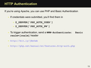 HTTP Authentication

If you’re using Apache, you can use PHP and Basic Authentication

  • If credentials were submitted, you’ll ﬁnd them in

       • $_SERVER[’PHP_AUTH_USER’]
       • $_SERVER[’PHP_AUTH_PW’]

  • To trigger authentication, send a WWW-Authenticate:      Basic
    realm=[realm] header

  • http://bit.ly/jBeOwb

  • http://php.net/manual/en/features.http-auth.php




                                                                     13
 