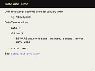 Date and Time

Unix Timestamp: seconds since 1st January 1970

  • e.g. 1305656360

Date/Time functions

  • date()

  • mktime()

       • BEWARE arguments hour, minute, second, month,
         day, year

  • strtotime()

See: http://bit.ly/iPyKgv




                                                         2
 
