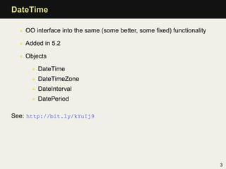 DateTime

  • OO interface into the same (some better, some ﬁxed) functionality

  • Added in 5.2

  • Objects

      • DateTime
      • DateTimeZone
      • DateInterval
      • DatePeriod

See: http://bit.ly/kYuIj9




                                                                        3
 
