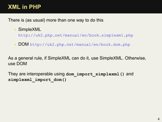 XML in PHP

There is (as usual) more than one way to do this

  • SimpleXML
     http://uk2.php.net/manual/en/book.simplexml.php

  • DOM http://uk2.php.net/manual/en/book.dom.php


As a general rule, if SimpleXML can do it, use SimpleXML. Otherwise,
use DOM

They are interoperable using dom_import_simplexml() and
simplexml_import_dom()




                                                                       4
 