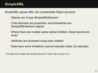 SimpleXML

SimpleXML parses XML into a predictable Object structure

    • Objects are of type SimpleXMLElement

    • Child elements are properties, and themselves are
      SimpleXMLElement objects

    • Where there are multiple same-named children, these become an
      array*

    • Attributes are accessed using array notation

    • Does have some limitations (cannot relocate nodes, for example)

* not really, it’s an object with ArrayAccess but it *looks* like an array to us




                                                                                   5
 