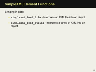 SimpleXMLElement Functions

Bringing in data:

   • simplexml_load_file - Interprets an XML ﬁle into an object

   • simplexml_load_string - Interprets a string of XML into an
     object




                                                                  6
 