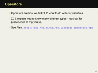 Operators

 • Operators are how we tell PHP what to do with our variables

 • ZCE expects you to know many different types - look out for
   precedence to trip you up

 • See Also: http://php.net/manual/en/language.operators.php




                                                                 4
 