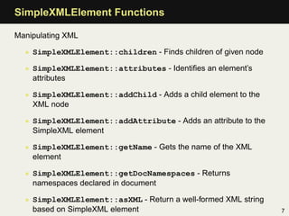 SimpleXMLElement Functions

Manipulating XML

  • SimpleXMLElement::children - Finds children of given node

  • SimpleXMLElement::attributes - Identiﬁes an element’s
    attributes

  • SimpleXMLElement::addChild - Adds a child element to the
    XML node

  • SimpleXMLElement::addAttribute - Adds an attribute to the
    SimpleXML element

  • SimpleXMLElement::getName - Gets the name of the XML
    element

  • SimpleXMLElement::getDocNamespaces - Returns
    namespaces declared in document

  • SimpleXMLElement::asXML - Return a well-formed XML string
    based on SimpleXML element                                  7
 