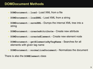 DOMDocument Methods

  • DOMDocument::load - Load XML from a ﬁle

  • DOMDocument::loadXML - Load XML from a string

  • DOMDocument::saveXML - Dumps the internal XML tree into a
    string

  • DOMDocument::createAttribute - Create new attribute

  • DOMDocument::createElement - Create new element node

  • DOMDocument::getElementsByTagName - Searches for all
    elements with given tag name

  • DOMDocument::normalizeDocument - Normalizes the document

There is also the DOMElement class



                                                                9
 