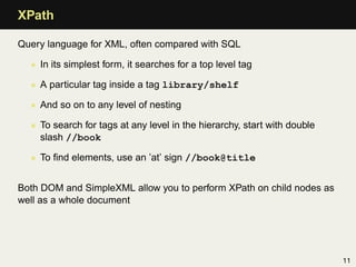 XPath

Query language for XML, often compared with SQL

  • In its simplest form, it searches for a top level tag

  • A particular tag inside a tag library/shelf

  • And so on to any level of nesting

  • To search for tags at any level in the hierarchy, start with double
    slash //book

  • To ﬁnd elements, use an ’at’ sign //book@title


Both DOM and SimpleXML allow you to perform XPath on child nodes as
well as a whole document




                                                                          11
 