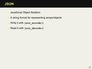 JSON

 • JavaScript Object Notation

 • A string format for representing arrays/objects

 • Write it with json_encode()

 • Read it with json_decode()




                                                     12
 