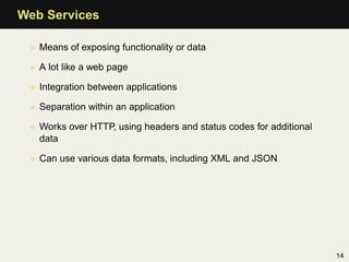 Web Services

 • Means of exposing functionality or data

 • A lot like a web page

 • Integration between applications

 • Separation within an application

 • Works over HTTP, using headers and status codes for additional
   data

 • Can use various data formats, including XML and JSON




                                                                    14
 
