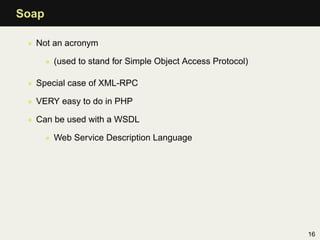 Soap

 • Not an acronym

       • (used to stand for Simple Object Access Protocol)

 • Special case of XML-RPC

 • VERY easy to do in PHP

 • Can be used with a WSDL

       • Web Service Description Language




                                                             16
 